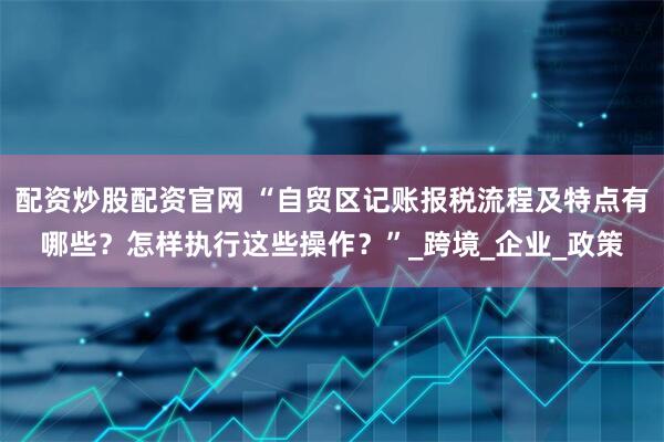 配资炒股配资官网 “自贸区记账报税流程及特点有哪些？怎样执行这些操作？”_跨境_企业_政策