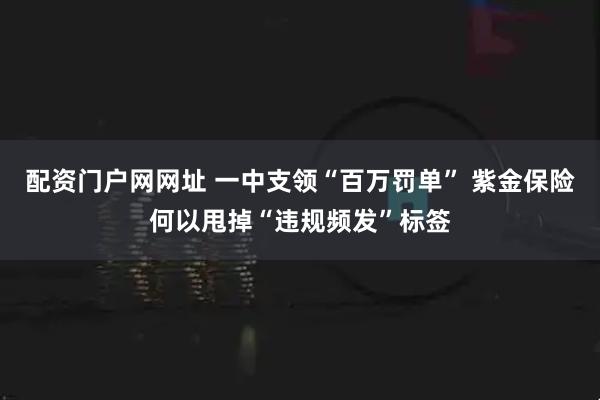 配资门户网网址 一中支领“百万罚单” 紫金保险何以甩掉“违规频发”标签
