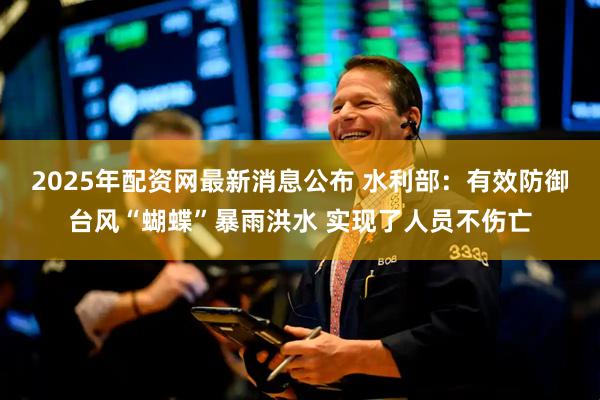 2025年配资网最新消息公布 水利部：有效防御台风“蝴蝶”暴雨洪水 实现了人员不伤亡