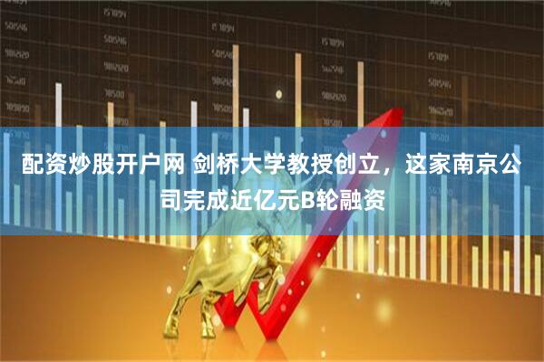 配资炒股开户网 剑桥大学教授创立，这家南京公司完成近亿元B轮融资
