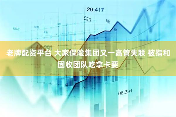 老牌配资平台 大家保险集团又一高管失联 被指和固收团队吃拿卡要