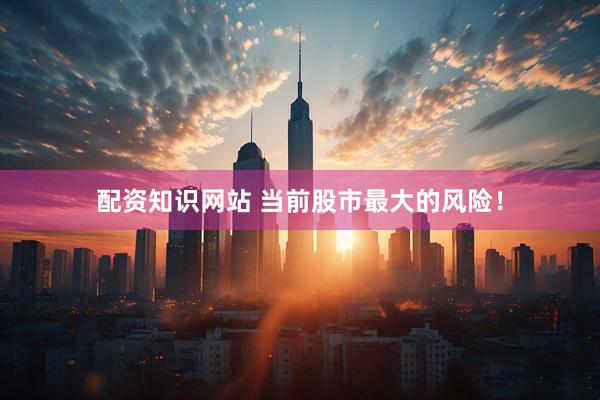 配资知识网站 当前股市最大的风险！