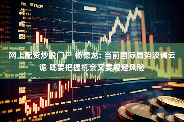 网上配资炒股门户 杨德龙: 当前国际局势波谲云诡 既要把握机会又要规避风险