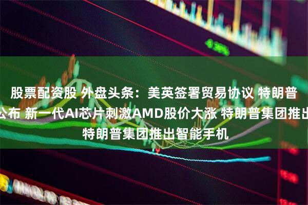 股票配资股 外盘头条：美英签署贸易协议 特朗普税收方案公布 新一代AI芯片刺激AMD股价大涨 特朗普集团推出智能手机