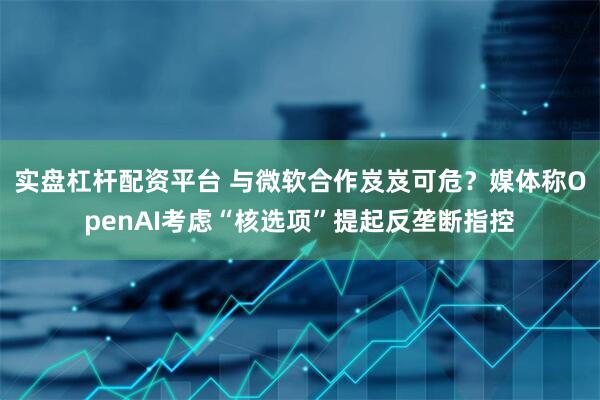 实盘杠杆配资平台 与微软合作岌岌可危？媒体称OpenAI考虑“核选项”提起反垄断指控