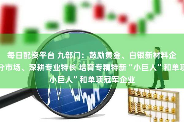 每日配资平台 九部门：鼓励黄金、白银新材料企业专注细分市场、深耕专业特长 培育专精特新“小巨人”和单项冠军企业