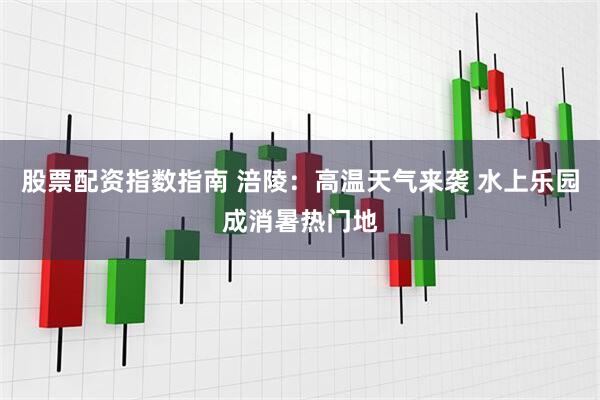 股票配资指数指南 涪陵：高温天气来袭 水上乐园成消暑热门地