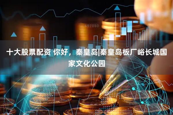 十大股票配资 你好，秦皇岛|秦皇岛板厂峪长城国家文化公园