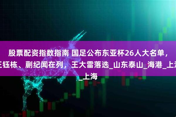 股票配资指数指南 国足公布东亚杯26人大名单，王钰栋、蒯纪闻在列，王大雷落选_山东泰山_海港_上海