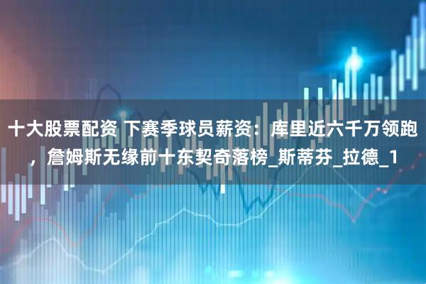 十大股票配资 下赛季球员薪资：库里近六千万领跑，詹姆斯无缘前十东契奇落榜_斯蒂芬_拉德_1