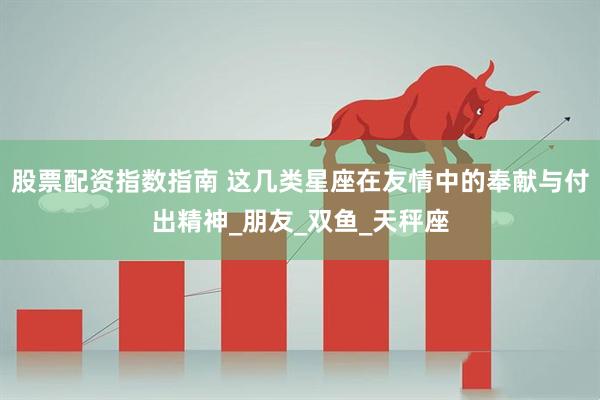 股票配资指数指南 这几类星座在友情中的奉献与付出精神_朋友_双鱼_天秤座