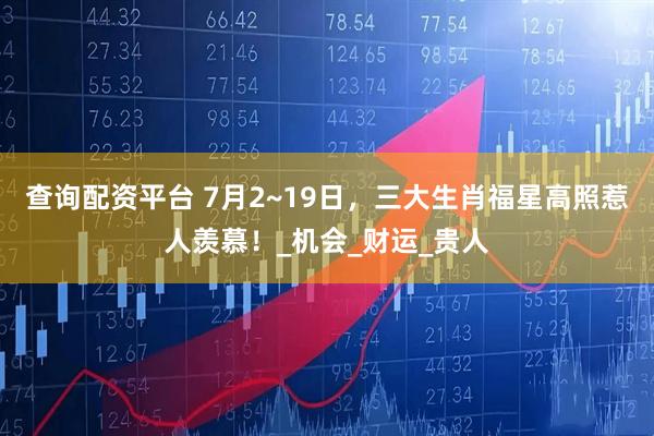 查询配资平台 7月2~19日，三大生肖福星高照惹人羡慕！_机会_财运_贵人