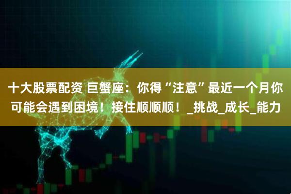 十大股票配资 巨蟹座：你得“注意”最近一个月你可能会遇到困境！接住顺顺顺！_挑战_成长_能力