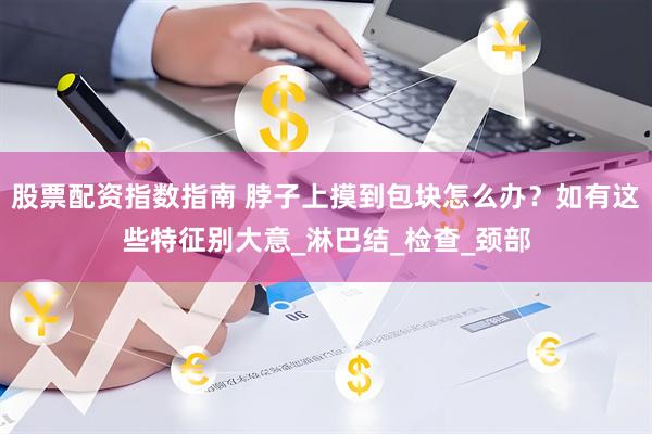 股票配资指数指南 脖子上摸到包块怎么办？如有这些特征别大意_淋巴结_检查_颈部