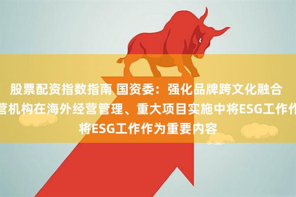 股票配资指数指南 国资委：强化品牌跨文化融合 推动海外经营机构在海外经营管理、重大项目实施中将ESG工作作为重要内容