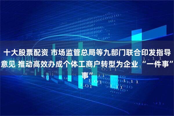十大股票配资 市场监管总局等九部门联合印发指导意见 推动高效办成个体工商户转型为企业 “一件事”