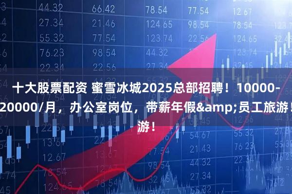 十大股票配资 蜜雪冰城2025总部招聘！10000-20000/月，办公室岗位，带薪年假&员工旅游！