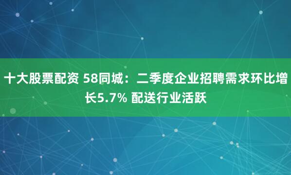 十大股票配资 58同城：二季度企业招聘需求环比增长5.7% 配送行业活跃