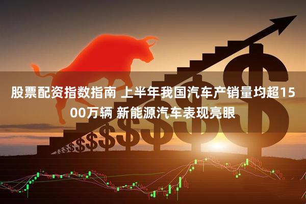 股票配资指数指南 上半年我国汽车产销量均超1500万辆 新能源汽车表现亮眼