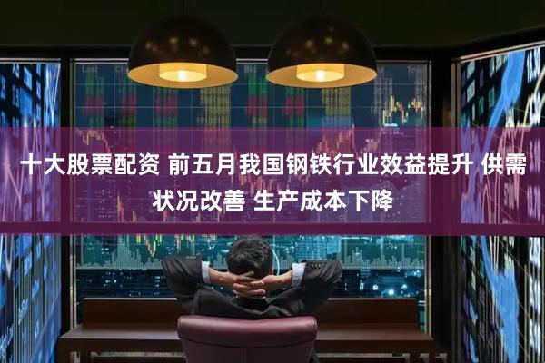 十大股票配资 前五月我国钢铁行业效益提升 供需状况改善 生产成本下降