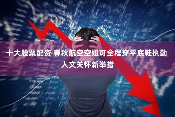 十大股票配资 春秋航空空姐可全程穿平底鞋执勤 人文关怀新举措
