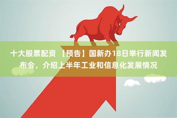 十大股票配资 【预告】国新办18日举行新闻发布会，介绍上半年工业和信息化发展情况
