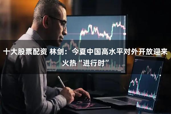 十大股票配资 林剑：今夏中国高水平对外开放迎来火热“进行时”