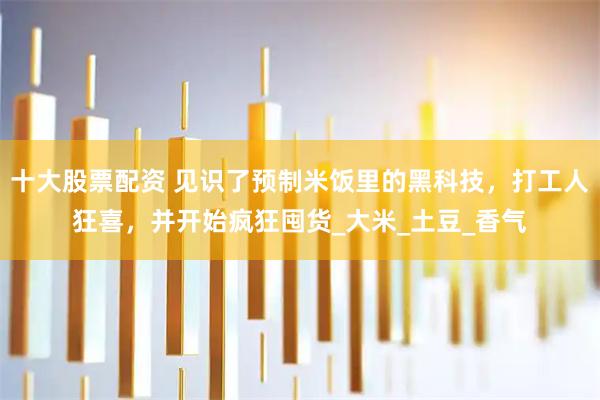十大股票配资 见识了预制米饭里的黑科技，打工人狂喜，并开始疯狂囤货_大米_土豆_香气