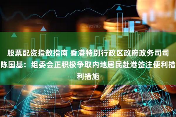 股票配资指数指南 香港特别行政区政府政务司司长陈国基：组委会正积极争取内地居民赴港签注便利措施