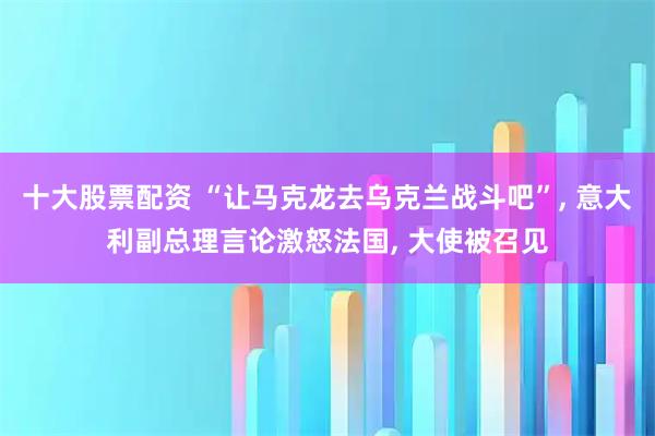 十大股票配资 “让马克龙去乌克兰战斗吧”, 意大利副总理言论激怒法国, 大使被召见