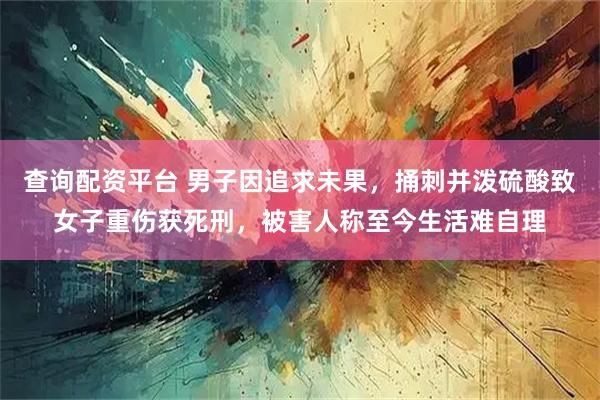 查询配资平台 男子因追求未果，捅刺并泼硫酸致女子重伤获死刑，被害人称至今生活难自理