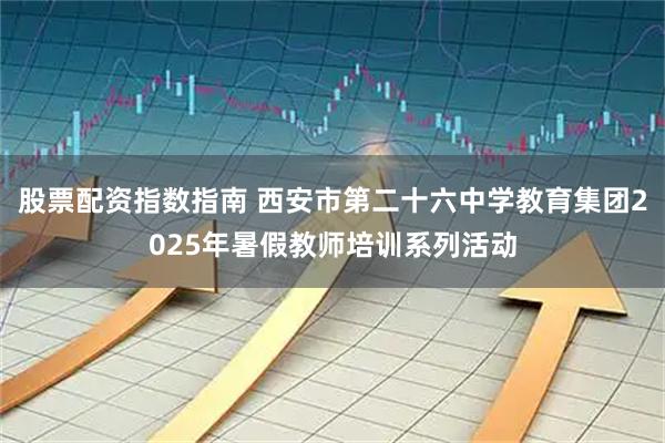 股票配资指数指南 西安市第二十六中学教育集团2025年暑假教师培训系列活动
