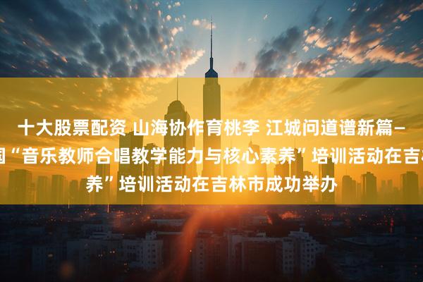 十大股票配资 山海协作育桃李 江城问道谱新篇——2025年全国“音乐教师合唱教学能力与核心素养”培训活动在吉林市成功举办