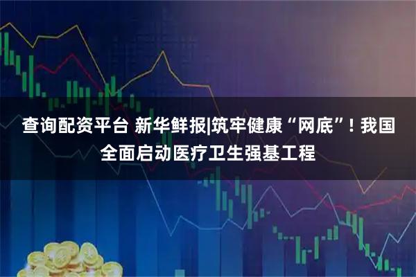 查询配资平台 新华鲜报|筑牢健康“网底”! 我国全面启动医疗卫生强基工程