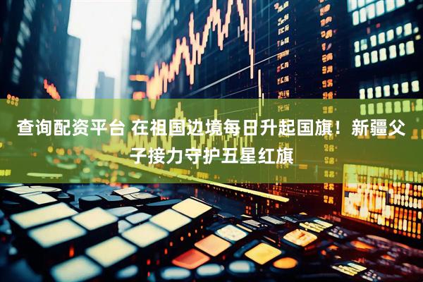 查询配资平台 在祖国边境每日升起国旗！新疆父子接力守护五星红旗
