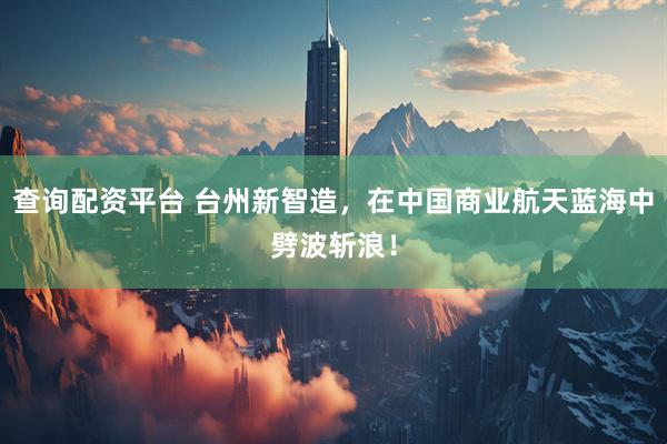 查询配资平台 台州新智造，在中国商业航天蓝海中劈波斩浪！