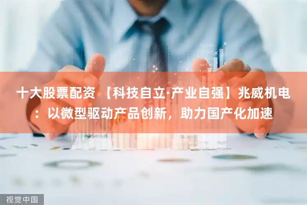 十大股票配资 【科技自立·产业自强】兆威机电：以微型驱动产品创新，助力国产化加速