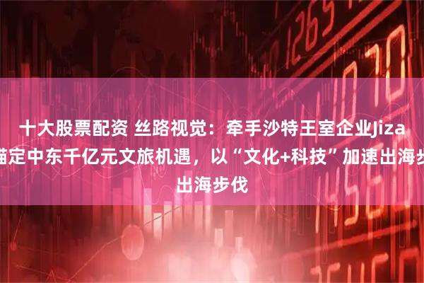 十大股票配资 丝路视觉：牵手沙特王室企业Jizaal锚定中东千亿元文旅机遇，以“文化+科技”加速出海步伐