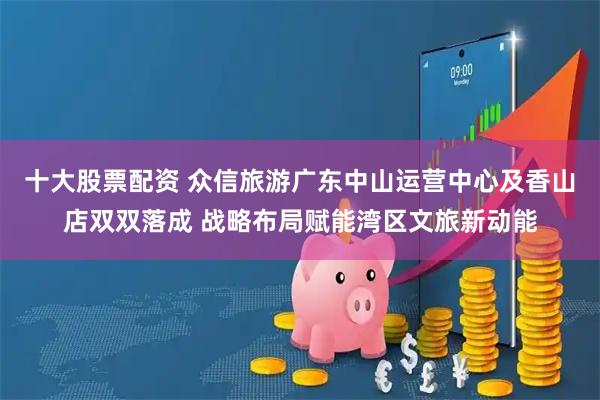 十大股票配资 众信旅游广东中山运营中心及香山店双双落成 战略布局赋能湾区文旅新动能