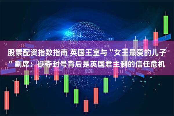 股票配资指数指南 英国王室与“女王最爱的儿子”割席：褫夺封号背后是英国君主制的信任危机