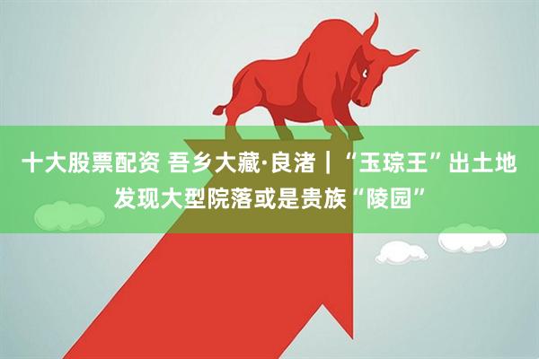 十大股票配资 吾乡大藏·良渚｜“玉琮王”出土地发现大型院落或是贵族“陵园”