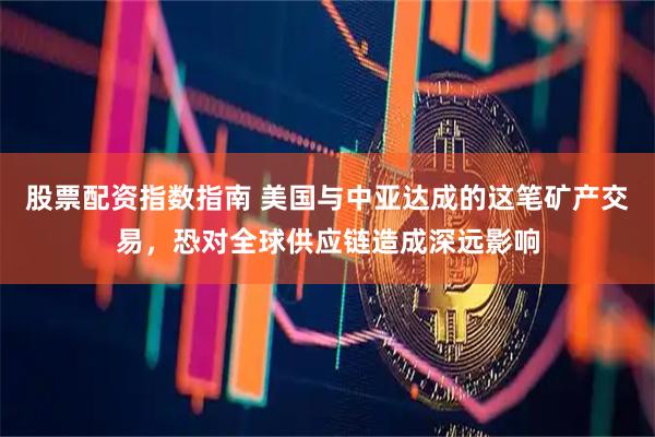 股票配资指数指南 美国与中亚达成的这笔矿产交易，恐对全球供应链造成深远影响