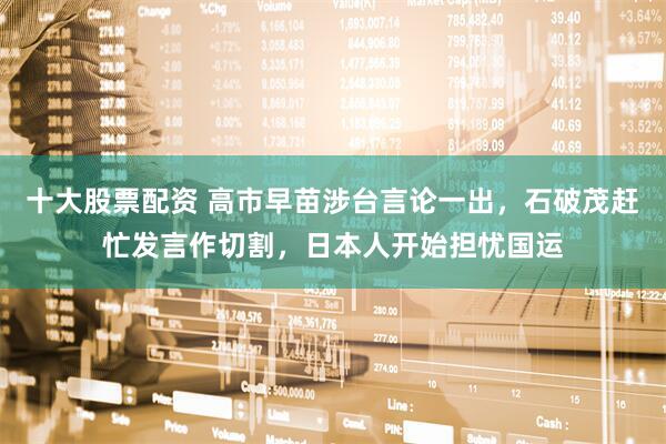 十大股票配资 高市早苗涉台言论一出，石破茂赶忙发言作切割，日本人开始担忧国运