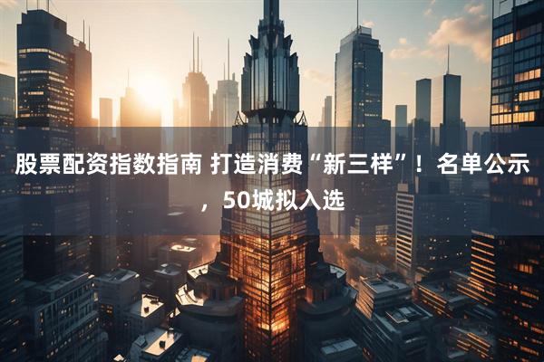 股票配资指数指南 打造消费“新三样”！名单公示，50城拟入选