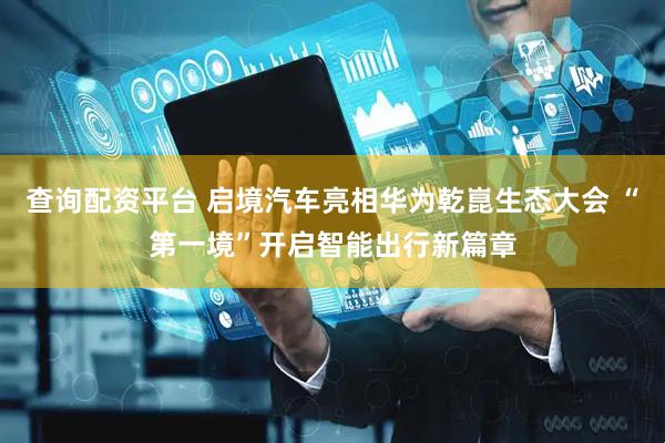 查询配资平台 启境汽车亮相华为乾崑生态大会 “第一境”开启智能出行新篇章