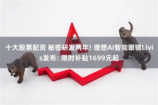 十大股票配资 秘密研发两年! 理想AI智能眼镜Livis发布: 限时补贴1699元起