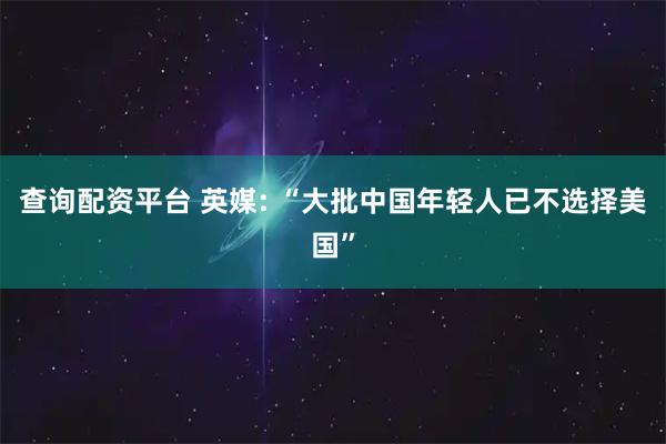 查询配资平台 英媒: “大批中国年轻人已不选择美国”