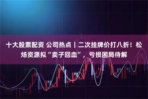 十大股票配资 公司热点｜二次挂牌价打八折！松炀资源拟“卖子回血”，亏损困局待解