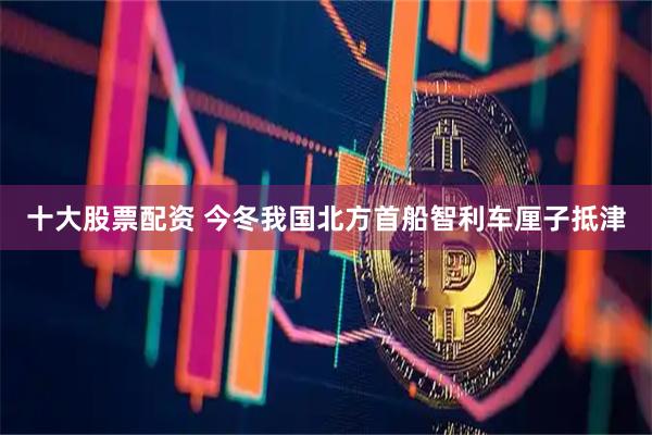 十大股票配资 今冬我国北方首船智利车厘子抵津