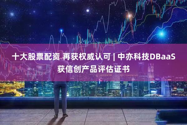 十大股票配资 再获权威认可 | 中亦科技DBaaS获信创产品评估证书